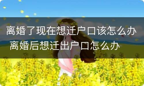 离婚了现在想迁户口该怎么办 离婚后想迁出户口怎么办