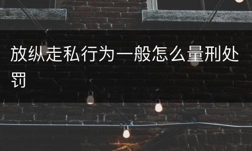 放纵走私行为一般怎么量刑处罚