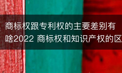 商标权跟专利权的主要差别有啥2022 商标权和知识产权的区别