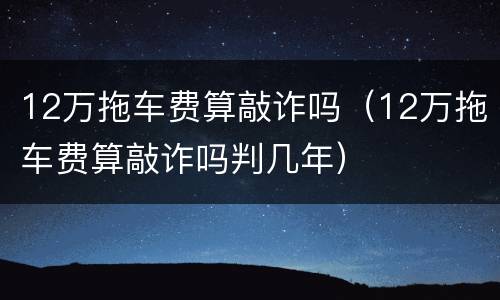 12万拖车费算敲诈吗（12万拖车费算敲诈吗判几年）