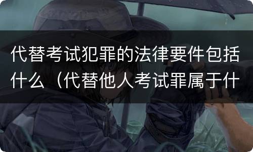 代替考试犯罪的法律要件包括什么（代替他人考试罪属于什么类犯罪）