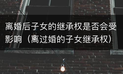 离婚后子女的继承权是否会受影响（离过婚的子女继承权）