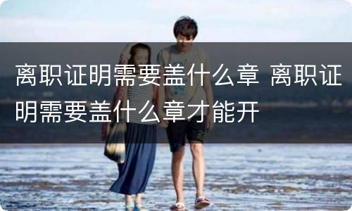 离职证明需要盖什么章 离职证明需要盖什么章才能开
