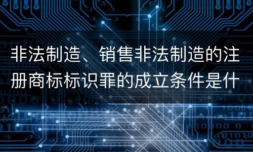 非法制造、销售非法制造的注册商标标识罪的成立条件是什么