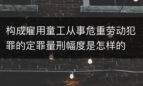 构成雇用童工从事危重劳动犯罪的定罪量刑幅度是怎样的