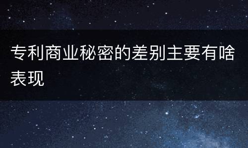 专利商业秘密的差别主要有啥表现