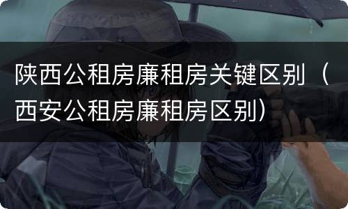陕西公租房廉租房关键区别（西安公租房廉租房区别）