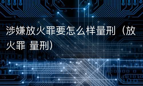 涉嫌放火罪要怎么样量刑（放火罪 量刑）