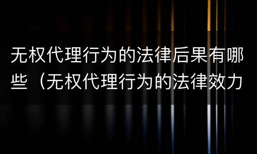 无权代理行为的法律后果有哪些（无权代理行为的法律效力）
