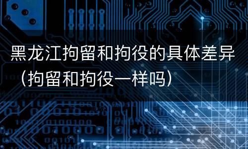 黑龙江拘留和拘役的具体差异（拘留和拘役一样吗）