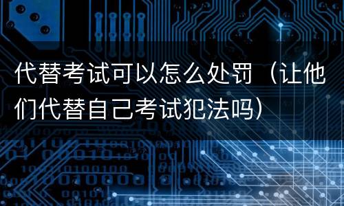 代替考试可以怎么处罚（让他们代替自己考试犯法吗）