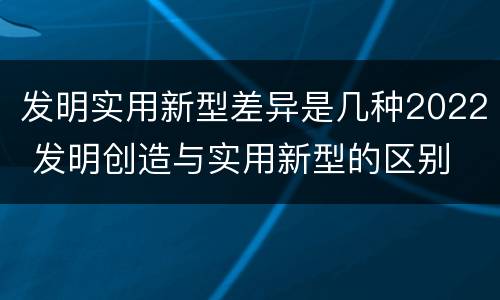 发明实用新型差异是几种2022 发明创造与实用新型的区别