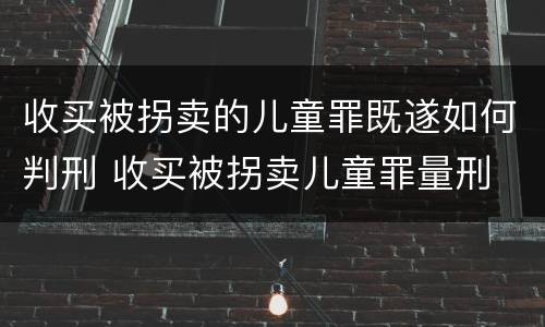 收买被拐卖的儿童罪既遂如何判刑 收买被拐卖儿童罪量刑