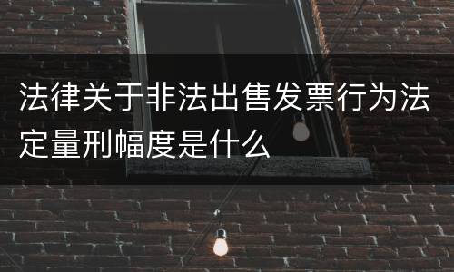 法律关于非法出售发票行为法定量刑幅度是什么