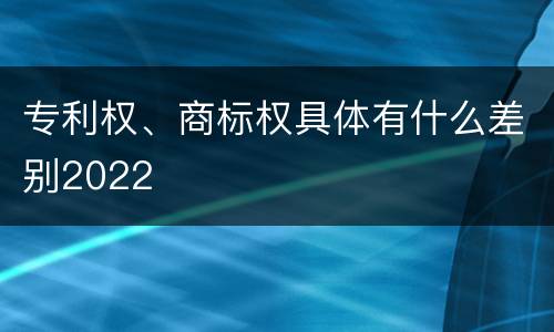专利权、商标权具体有什么差别2022