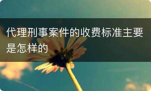 代理刑事案件的收费标准主要是怎样的