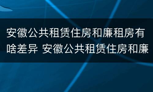 安徽公共租赁住房和廉租房有啥差异 安徽公共租赁住房和廉租房有啥差异吗