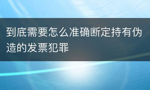 到底需要怎么准确断定持有伪造的发票犯罪