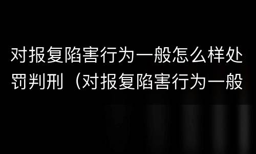 对报复陷害行为一般怎么样处罚判刑（对报复陷害行为一般怎么样处罚判刑的）