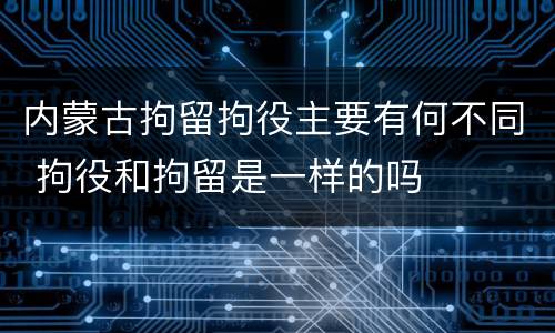 内蒙古拘留拘役主要有何不同 拘役和拘留是一样的吗