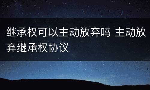继承权可以主动放弃吗 主动放弃继承权协议
