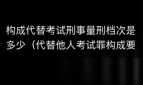 构成代替考试刑事量刑档次是多少（代替他人考试罪构成要件有何规定）