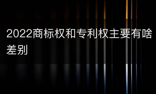 2022商标权和专利权主要有啥差别