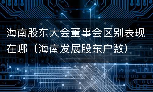 海南股东大会董事会区别表现在哪（海南发展股东户数）