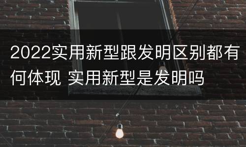 2022实用新型跟发明区别都有何体现 实用新型是发明吗