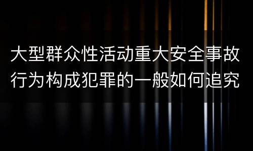 大型群众性活动重大安全事故行为构成犯罪的一般如何追究刑事责任