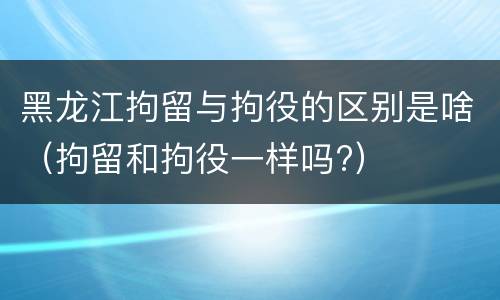 黑龙江拘留与拘役的区别是啥（拘留和拘役一样吗?）