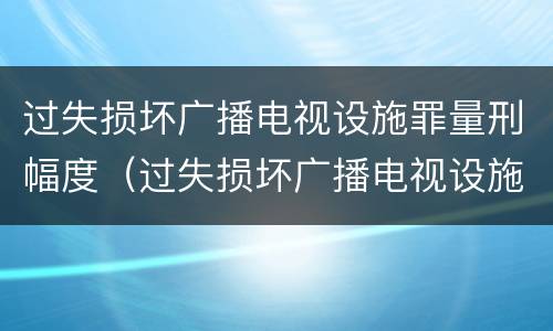 过失损坏广播电视设施罪量刑幅度（过失损坏广播电视设施立案标准）