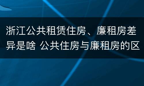 浙江公共租赁住房、廉租房差异是啥 公共住房与廉租房的区别