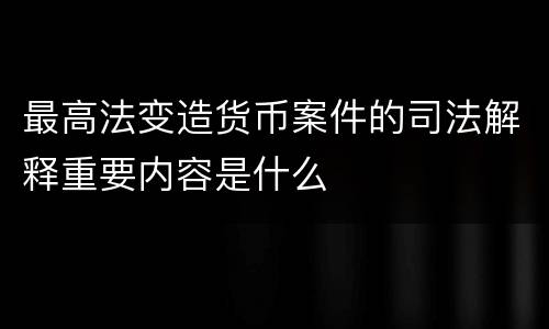 最高法变造货币案件的司法解释重要内容是什么