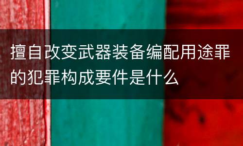 擅自改变武器装备编配用途罪的犯罪构成要件是什么