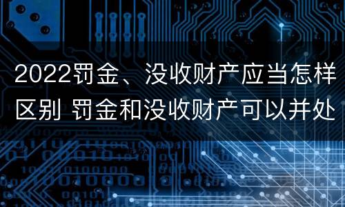 2022罚金、没收财产应当怎样区别 罚金和没收财产可以并处吗