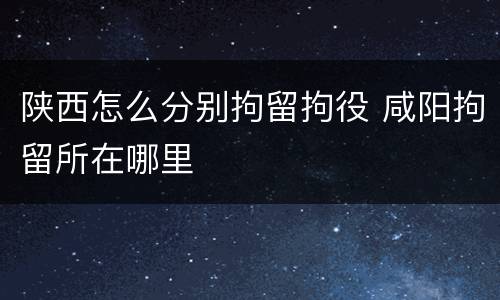 陕西怎么分别拘留拘役 咸阳拘留所在哪里