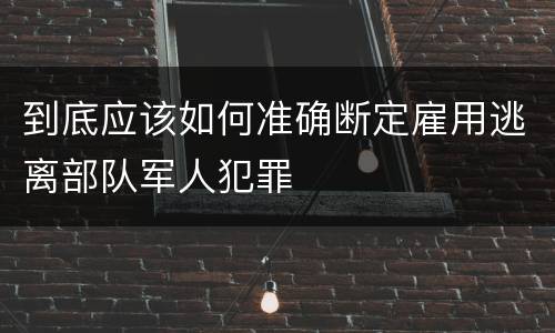 到底应该如何准确断定雇用逃离部队军人犯罪