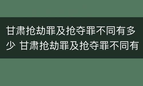 甘肃抢劫罪及抢夺罪不同有多少 甘肃抢劫罪及抢夺罪不同有多少种