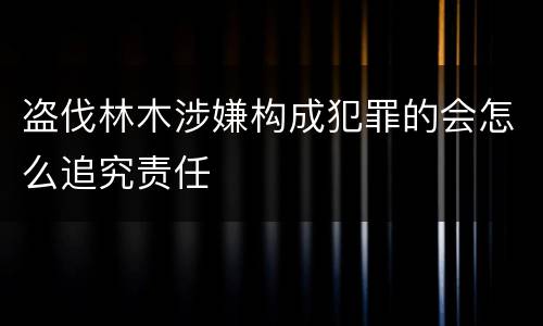 盗伐林木涉嫌构成犯罪的会怎么追究责任