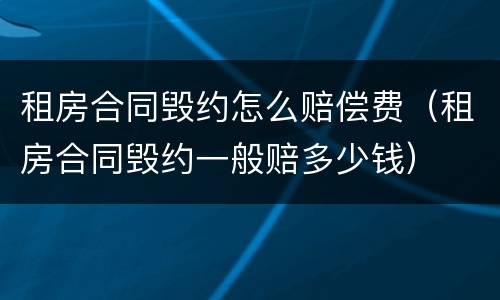 租房合同毁约怎么赔偿费（租房合同毁约一般赔多少钱）