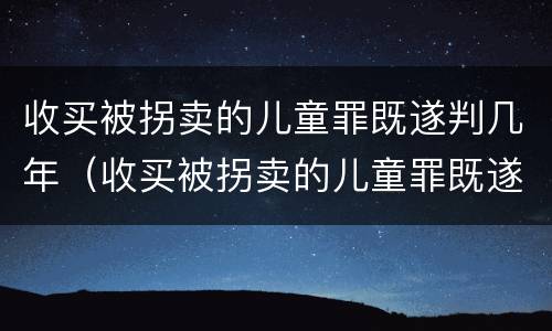 收买被拐卖的儿童罪既遂判几年（收买被拐卖的儿童罪既遂判几年以上）