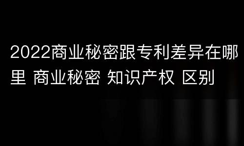 2022商业秘密跟专利差异在哪里 商业秘密 知识产权 区别