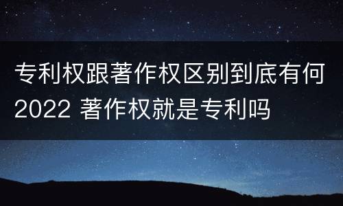 专利权跟著作权区别到底有何2022 著作权就是专利吗
