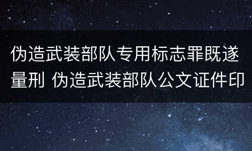 伪造武装部队专用标志罪既遂量刑 伪造武装部队公文证件印章罪司法解释