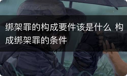 绑架罪的构成要件该是什么 构成绑架罪的条件