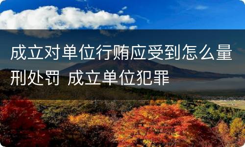 成立对单位行贿应受到怎么量刑处罚 成立单位犯罪