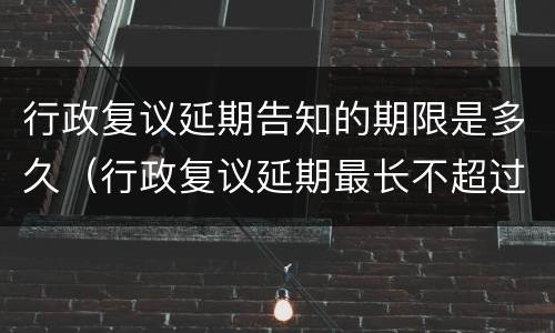 行政复议延期告知的期限是多久（行政复议延期最长不超过多少天）