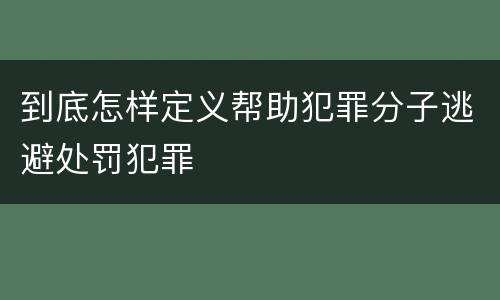 到底怎样定义帮助犯罪分子逃避处罚犯罪 到底怎样定义帮助犯罪分子逃避处罚犯罪