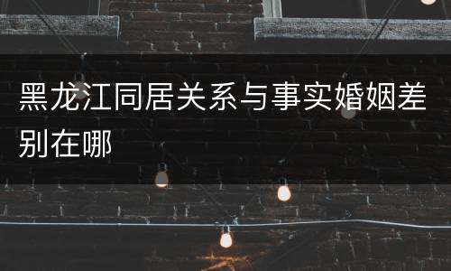 黑龙江同居关系与事实婚姻差别在哪